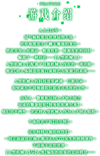 游戏介绍, A.S.216年。 因气候转变及世界局势大乱，世界地图发生了翻天覆地的变化。 借此并发人民流动、粮食危机、能源危机的同时，崛起了一种存在——【人型机械人】。 人型机械人们配备了其他机械人没有的一项功能。 那是【将人体制造的蛋白质转化为能源】的系统——人型机械人的科技进步神速，日新月异。 很快就在不同领域担任起各式各样的工作。 由军人、警察和民间人才协力结合而成的警备组织【特务组织奥尔多】。 他们也不例外，决定将人型机械人作为人才纳入组织。 个体的名字叫【沃尔特】。 沃尔特将与他的伙伴们，一同正面迎对在海上都市KANTO发生的种种事件。 于动荡不安的世界，【人型机械人】与【人类】编织的故事的去向将会——