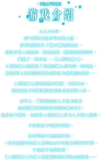 游戏介绍, A.S.216年。 因气候转变及世界局势大乱，世界地图发生了翻天覆地的变化。 借此并发人民流动、粮食危机、能源危机的同时，崛起了一种存在——【人型机械人】。 人型机械人们配备了其他机械人没有的一项功能。 那是【将人体制造的蛋白质转化为能源】的系统——人型机械人的科技进步神速，日新月异。 很快就在不同领域担任起各式各样的工作。 由军人、警察和民间人才协力结合而成的警备组织【特务组织奥尔多】。 他们也不例外，决定将人型机械人作为人才纳入组织。 个体的名字叫【沃尔特】。 沃尔特将与他的伙伴们，一同正面迎对在海上都市KANTO发生的种种事件。 于动荡不安的世界，【人型机械人】与【人类】编织的故事的去向将会——