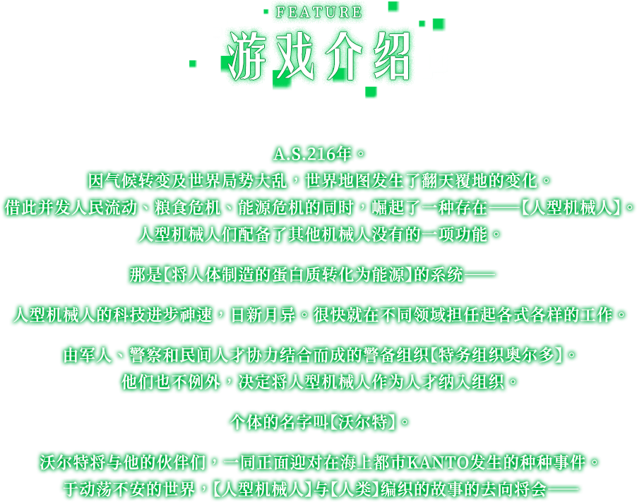 游戏介绍, A.S.216年。 因气候转变及世界局势大乱，世界地图发生了翻天覆地的变化。 借此并发人民流动、粮食危机、能源危机的同时，崛起了一种存在——【人型机械人】。 人型机械人们配备了其他机械人没有的一项功能。 那是【将人体制造的蛋白质转化为能源】的系统——人型机械人的科技进步神速，日新月异。 很快就在不同领域担任起各式各样的工作。 由军人、警察和民间人才协力结合而成的警备组织【特务组织奥尔多】。 他们也不例外，决定将人型机械人作为人才纳入组织。 个体的名字叫【沃尔特】。 沃尔特将与他的伙伴们，一同正面迎对在海上都市KANTO发生的种种事件。 于动荡不安的世界，【人型机械人】与【人类】编织的故事的去向将会——