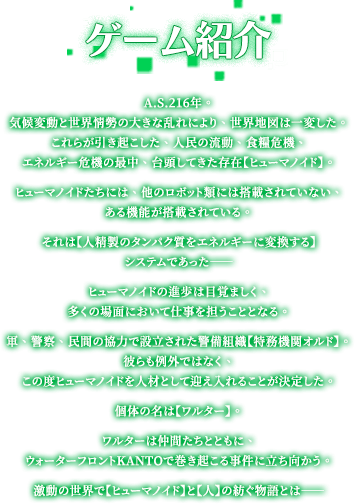 ストーリー, A.S.216年。気候変動と世界情勢の大きな乱れにより、世界地図は一変した。これらが引き起こした、人民の流動、食糧危機、エネルギー危機の最中、台頭してきた存在【ヒューマノイド】。ヒューマノイドたちには、他のロボット類には搭載されていない、ある機能が搭載されている。それは【人精製のタンパク質をエネルギーに変換する】システムであった――ヒューマノイドの進歩は目覚ましく、多くの場面において仕事を担うこととなる。軍、警察、民間の協力で設立された警備組織【特務機関オルド】。彼らも例外ではなく、この度ヒューマノイドを人材として迎え入れることが決定した。個体の名は【ワルター】。ワルターは仲間たちとともに、ウォーターフロントKANTOで巻き起こる事件に立ち向かう。激動の世界で【ヒューマノイド】と【人】の紡ぐ物語とは――