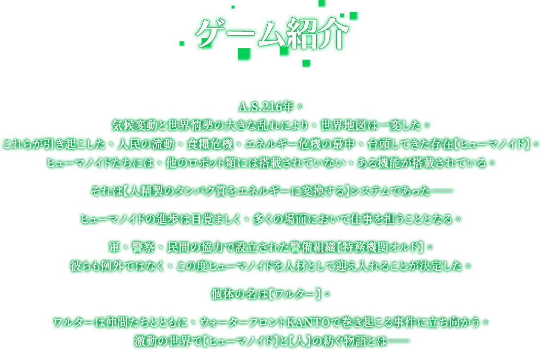 ストーリー, A.S.216年。気候変動と世界情勢の大きな乱れにより、世界地図は一変した。これらが引き起こした、人民の流動、食糧危機、エネルギー危機の最中、台頭してきた存在【ヒューマノイド】。ヒューマノイドたちには、他のロボット類には搭載されていない、ある機能が搭載されている。それは【人精製のタンパク質をエネルギーに変換する】システムであった――ヒューマノイドの進歩は目覚ましく、多くの場面において仕事を担うこととなる。軍、警察、民間の協力で設立された警備組織【特務機関オルド】。彼らも例外ではなく、この度ヒューマノイドを人材として迎え入れることが決定した。個体の名は【ワルター】。ワルターは仲間たちとともに、ウォーターフロントKANTOで巻き起こる事件に立ち向かう。激動の世界で【ヒューマノイド】と【人】の紡ぐ物語とは――