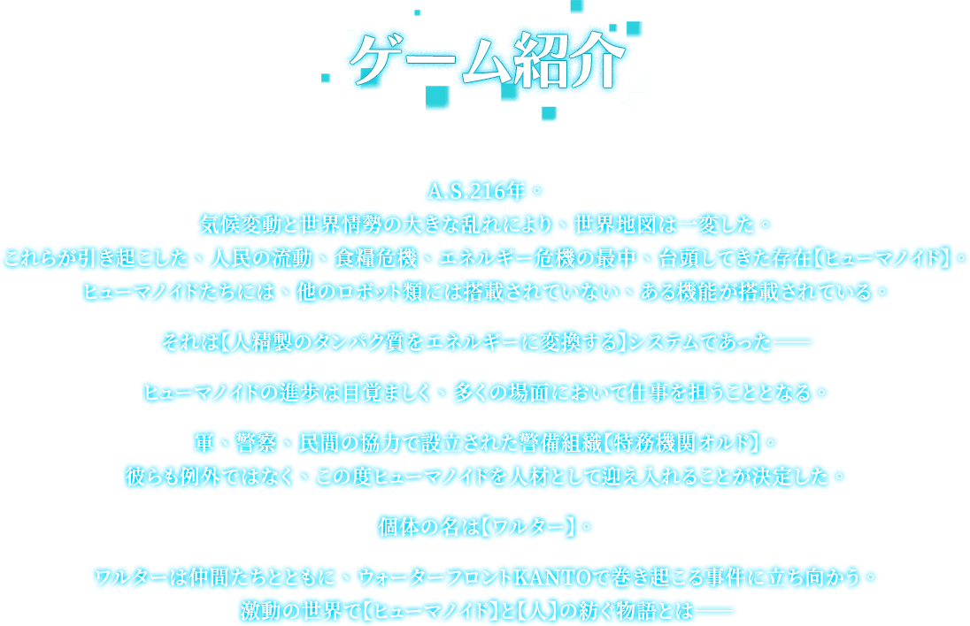 ストーリー, A.S.216年。気候変動と世界情勢の大きな乱れにより、世界地図は一変した。これらが引き起こした、人民の流動、食糧危機、エネルギー危機の最中、台頭してきた存在【ヒューマノイド】。ヒューマノイドたちには、他のロボット類には搭載されていない、ある機能が搭載されている。それは【人精製のタンパク質をエネルギーに変換する】システムであった――ヒューマノイドの進歩は目覚ましく、多くの場面において仕事を担うこととなる。軍、警察、民間の協力で設立された警備組織【特務機関オルド】。彼らも例外ではなく、この度ヒューマノイドを人材として迎え入れることが決定した。個体の名は【ワルター】。ワルターは仲間たちとともに、ウォーターフロントKANTOで巻き起こる事件に立ち向かう。激動の世界で【ヒューマノイド】と【人】の紡ぐ物語とは――