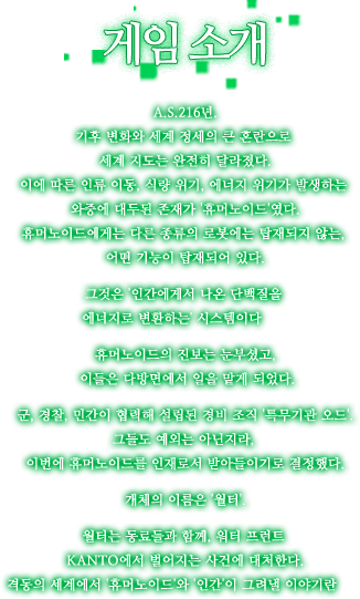 A.S.216년.기후 변화와 세계 정세의 큰 혼란으로 세계 지도는 완전히 달라졌다.이에 따른 인류 이동, 식량 위기,에너지 위기가 발생하는 와중에 대두된 존재가 '휴머노이드'였다.휴머노이드에게는 다른 종류의 로봇에는 탑재되지 않는, 어떤 기능이 탑재되어 있다.그것은 '인간에게서 나온 단백질을 에너지로 변환하는' 시스템이다――휴머노이드의 진보는 눈부셨고,이들은 다방면에서 일을 맡게 되었다.군, 경찰, 민간이 협력해 설립된 경비 조직 '특무기관 오드'.그들도 예외는 아닌지라, 이번에 휴머노이드를 인재로서 받아들이기로 결정했다.개체의 이름은 '월터'.월터는 동료들과 함께, 워터 프런트 KANTO에서 벌어지는 사건에 대처한다.격동의 세계에서 '휴머노이드'와 '인간'이 그려낼 이야기란――