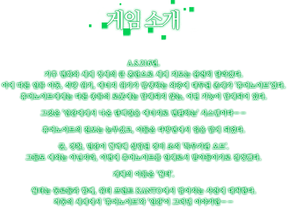 A.S.216년.기후 변화와 세계 정세의 큰 혼란으로 세계 지도는 완전히 달라졌다.이에 따른 인류 이동, 식량 위기,에너지 위기가 발생하는 와중에 대두된 존재가 '휴머노이드'였다.휴머노이드에게는 다른 종류의 로봇에는 탑재되지 않는, 어떤 기능이 탑재되어 있다.그것은 '인간에게서 나온 단백질을 에너지로 변환하는' 시스템이다――휴머노이드의 진보는 눈부셨고,이들은 다방면에서 일을 맡게 되었다.군, 경찰, 민간이 협력해 설립된 경비 조직 '특무기관 오드'.그들도 예외는 아닌지라, 이번에 휴머노이드를 인재로서 받아들이기로 결정했다.개체의 이름은 '월터'.월터는 동료들과 함께, 워터 프런트 KANTO에서 벌어지는 사건에 대처한다.격동의 세계에서 '휴머노이드'와 '인간'이 그려낼 이야기란――