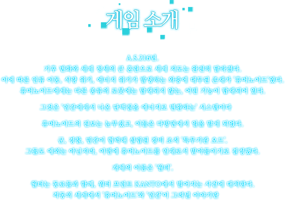 A.S.216년.기후 변화와 세계 정세의 큰 혼란으로 세계 지도는 완전히 달라졌다.이에 따른 인류 이동, 식량 위기,에너지 위기가 발생하는 와중에 대두된 존재가 '휴머노이드'였다.휴머노이드에게는 다른 종류의 로봇에는 탑재되지 않는, 어떤 기능이 탑재되어 있다.그것은 '인간에게서 나온 단백질을 에너지로 변환하는' 시스템이다――휴머노이드의 진보는 눈부셨고,이들은 다방면에서 일을 맡게 되었다.군, 경찰, 민간이 협력해 설립된 경비 조직 '특무기관 오드'.그들도 예외는 아닌지라, 이번에 휴머노이드를 인재로서 받아들이기로 결정했다.개체의 이름은 '월터'.월터는 동료들과 함께, 워터 프런트 KANTO에서 벌어지는 사건에 대처한다.격동의 세계에서 '휴머노이드'와 '인간'이 그려낼 이야기란――