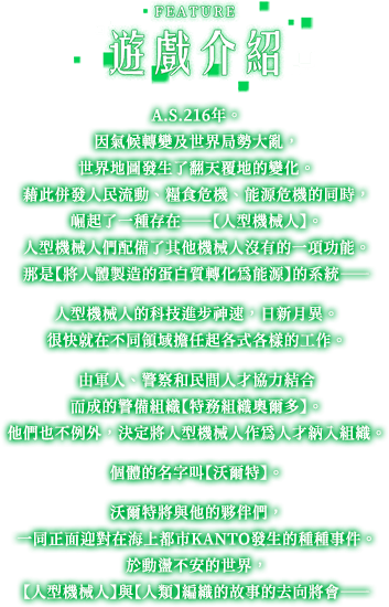 遊戲介紹, A.S.216年。因氣候轉變及世界局勢大亂，世界地圖發生了翻天覆地的變化。藉此併發人民流動、糧食危機、能源危機的同時，崛起了一種存在——【人型機械人】。人型機械人們配備了其他機械人沒有的一項功能。那是【將人體製造的蛋白質轉化為能源】的系統——人型機械人的科技進步神速，日新月異。很快就在不同領域擔任起各式各樣的工作。由軍人、警察和民間人才協力結合而成的警備組織【特務組織奧爾多】。他們也不例外，決定將人型機械人作為人才納入組織。個體的名字叫【沃爾特】。沃爾特將與他的夥伴們，一同正面迎對在海上都市KANTO發生的種種事件。於動盪不安的世界，【人型機械人】與【人類】編織的故事的去向將會——