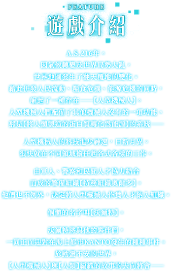 遊戲介紹, A.S.216年。因氣候轉變及世界局勢大亂，世界地圖發生了翻天覆地的變化。藉此併發人民流動、糧食危機、能源危機的同時，崛起了一種存在——【人型機械人】。人型機械人們配備了其他機械人沒有的一項功能。那是【將人體製造的蛋白質轉化為能源】的系統——人型機械人的科技進步神速，日新月異。很快就在不同領域擔任起各式各樣的工作。由軍人、警察和民間人才協力結合而成的警備組織【特務組織奧爾多】。他們也不例外，決定將人型機械人作為人才納入組織。個體的名字叫【沃爾特】。沃爾特將與他的夥伴們，一同正面迎對在海上都市KANTO發生的種種事件。於動盪不安的世界，【人型機械人】與【人類】編織的故事的去向將會——