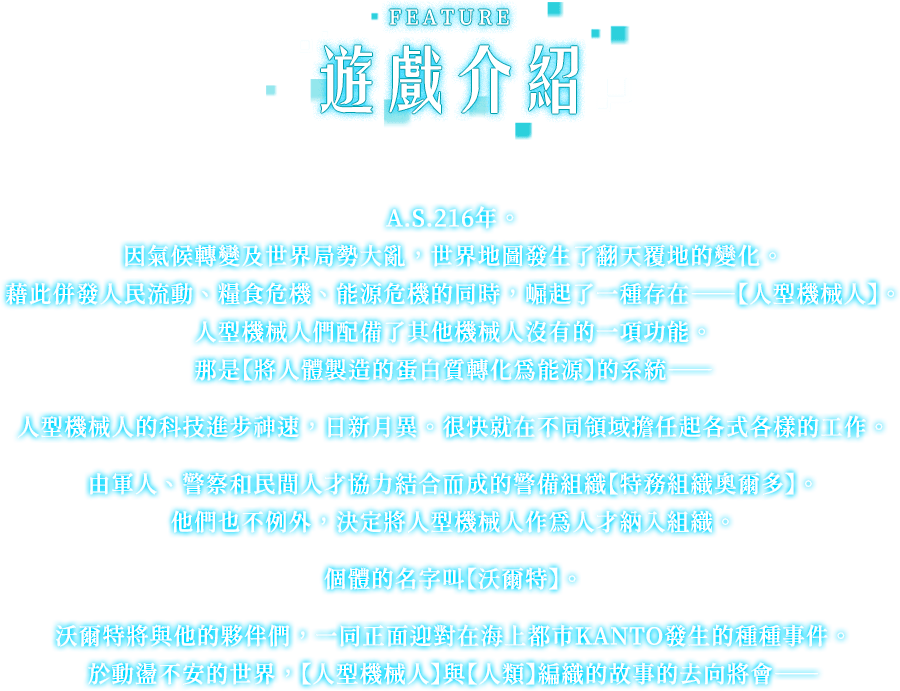 遊戲介紹, A.S.216年。因氣候轉變及世界局勢大亂，世界地圖發生了翻天覆地的變化。藉此併發人民流動、糧食危機、能源危機的同時，崛起了一種存在——【人型機械人】。人型機械人們配備了其他機械人沒有的一項功能。那是【將人體製造的蛋白質轉化為能源】的系統——人型機械人的科技進步神速，日新月異。很快就在不同領域擔任起各式各樣的工作。由軍人、警察和民間人才協力結合而成的警備組織【特務組織奧爾多】。他們也不例外，決定將人型機械人作為人才納入組織。個體的名字叫【沃爾特】。沃爾特將與他的夥伴們，一同正面迎對在海上都市KANTO發生的種種事件。於動盪不安的世界，【人型機械人】與【人類】編織的故事的去向將會——